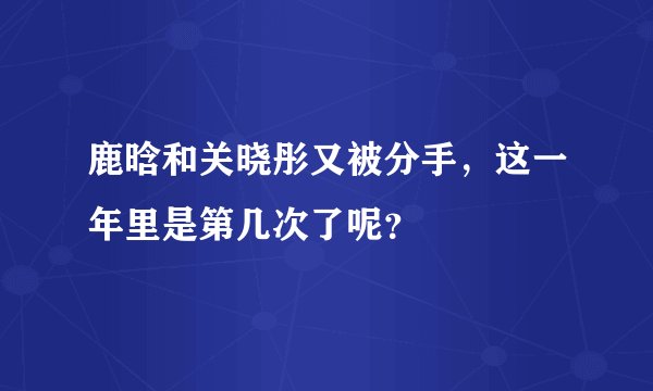 鹿晗和关晓彤又被分手，这一年里是第几次了呢？
