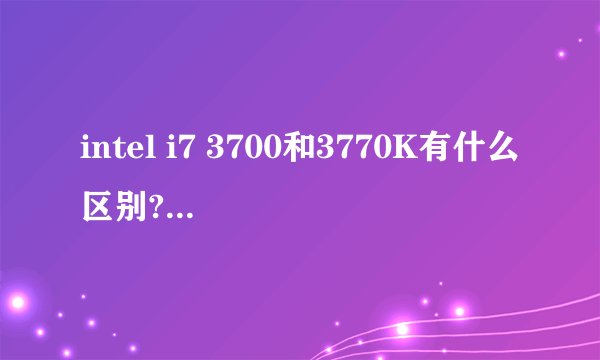 intel i7 3700和3770K有什么区别?哪个更好?