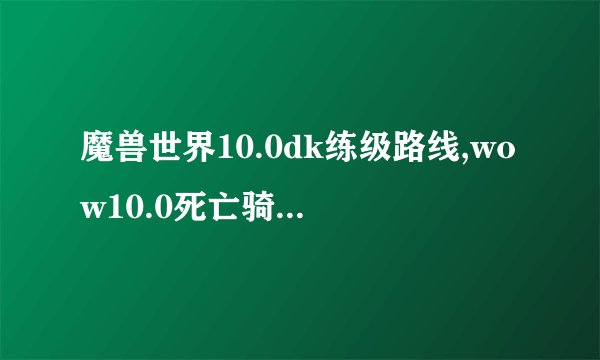 魔兽世界10.0dk练级路线,wow10.0死亡骑士升级流程