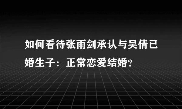 如何看待张雨剑承认与吴倩已婚生子：正常恋爱结婚？
