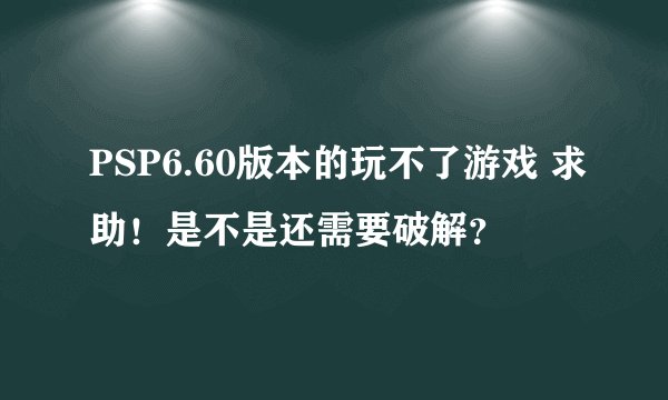PSP6.60版本的玩不了游戏 求助！是不是还需要破解？
