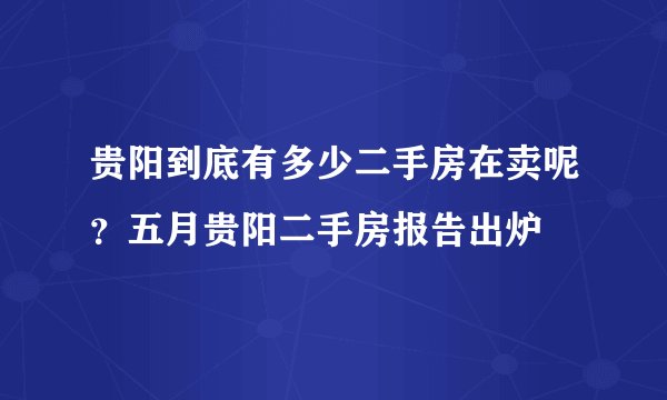 贵阳到底有多少二手房在卖呢？五月贵阳二手房报告出炉