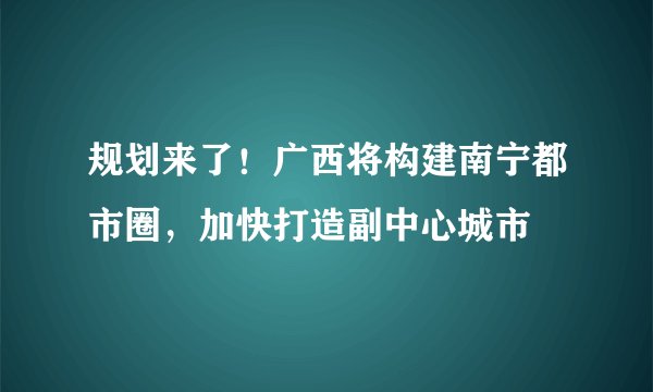 规划来了！广西将构建南宁都市圈，加快打造副中心城市