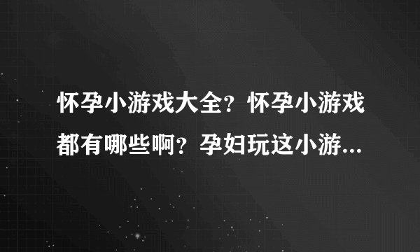 怀孕小游戏大全？怀孕小游戏都有哪些啊？孕妇玩这小游戏会不会有什么影响啊？