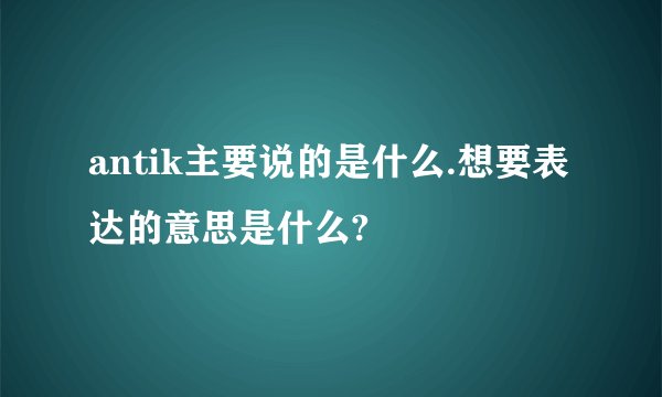 antik主要说的是什么.想要表达的意思是什么?