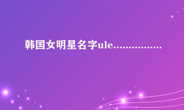 韩国女明星名字ule................