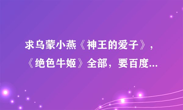 求乌蒙小燕《神王的爱子》，《绝色牛姬》全部，要百度云的，必采纳啊谢谢