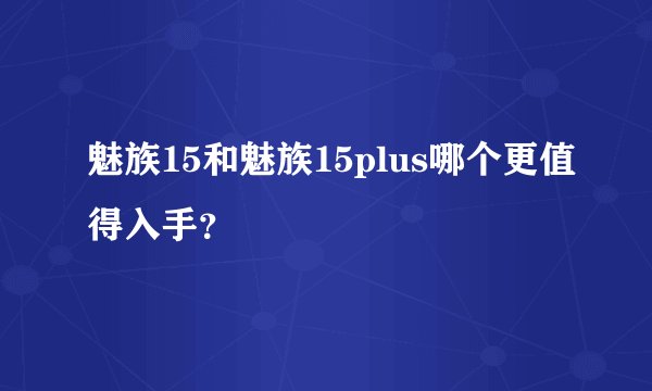 魅族15和魅族15plus哪个更值得入手？