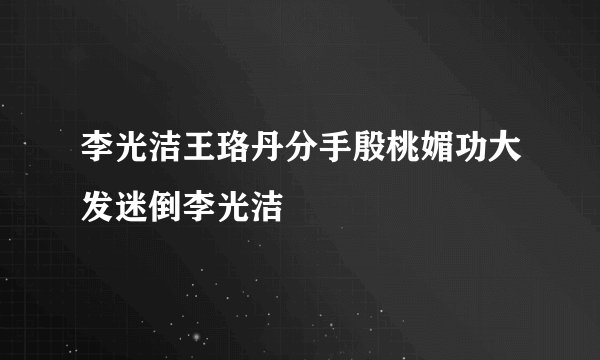 李光洁王珞丹分手殷桃媚功大发迷倒李光洁