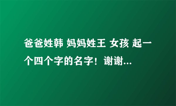 爸爸姓韩 妈妈姓王 女孩 起一个四个字的名字！谢谢大家！！！
