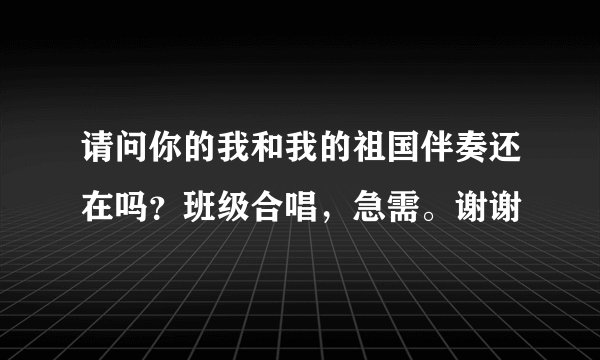 请问你的我和我的祖国伴奏还在吗？班级合唱，急需。谢谢