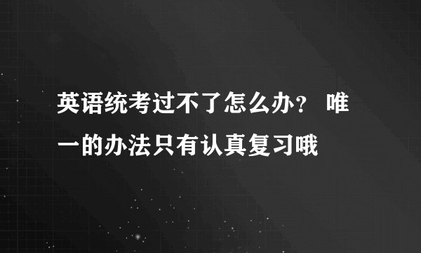 英语统考过不了怎么办？ 唯一的办法只有认真复习哦