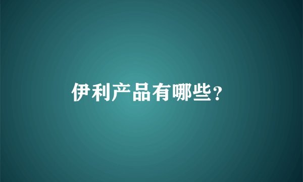 伊利产品有哪些？
