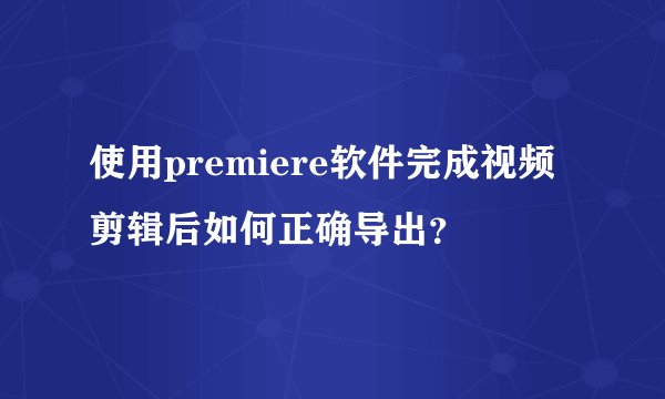 使用premiere软件完成视频剪辑后如何正确导出？