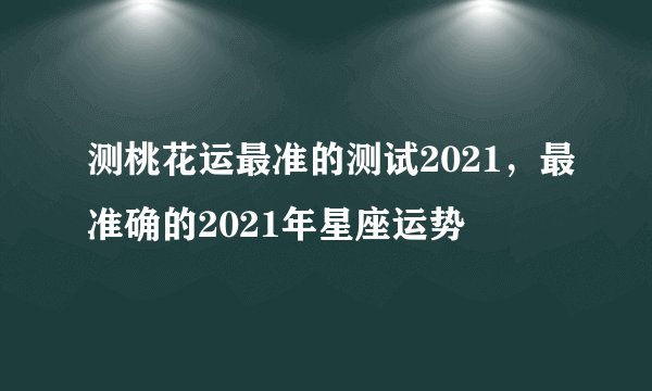 测桃花运最准的测试2021，最准确的2021年星座运势