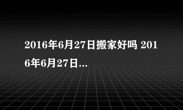 2016年6月27日搬家好吗 2016年6月27日是搬家黄道吉日吗