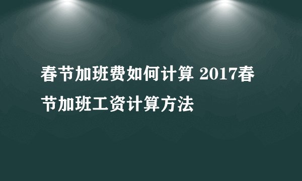 春节加班费如何计算 2017春节加班工资计算方法