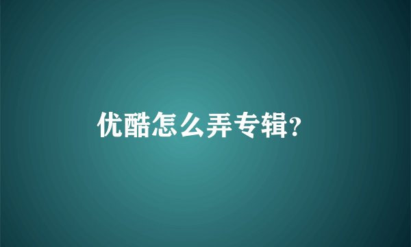 优酷怎么弄专辑？