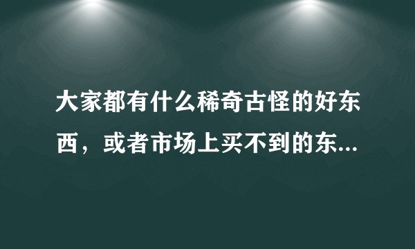 大家都有什么稀奇古怪的好东西，或者市场上买不到的东西，可以卖给我吗