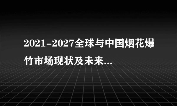 2021-2027全球与中国烟花爆竹市场现状及未来发展趋势