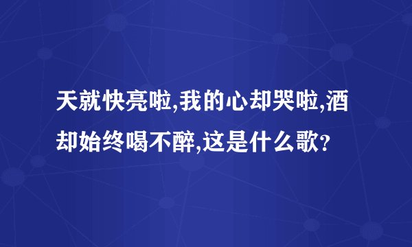 天就快亮啦,我的心却哭啦,酒却始终喝不醉,这是什么歌？