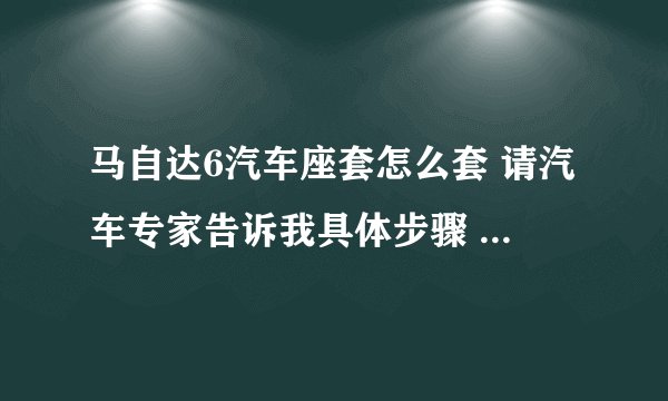 马自达6汽车座套怎么套 请汽车专家告诉我具体步骤 尤其是后面的坐垫