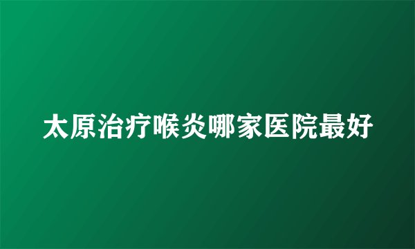 太原治疗喉炎哪家医院最好
