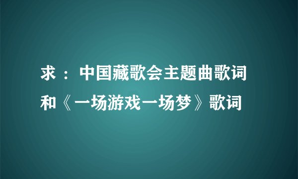 求 ：中国藏歌会主题曲歌词 和《一场游戏一场梦》歌词
