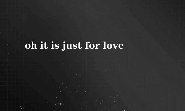 oh it is just for love
