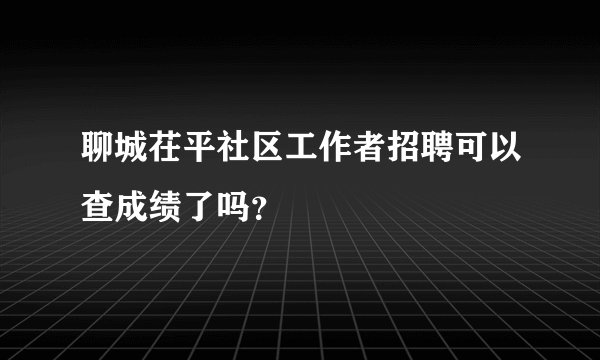 聊城茌平社区工作者招聘可以查成绩了吗？