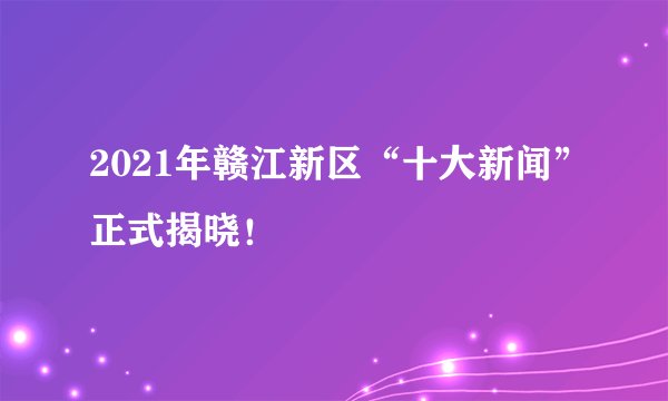 2021年赣江新区“十大新闻”正式揭晓！