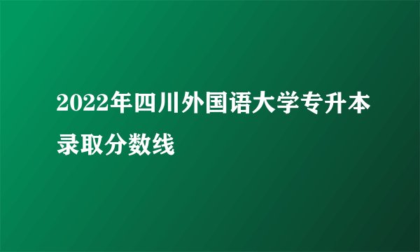 2022年四川外国语大学专升本录取分数线