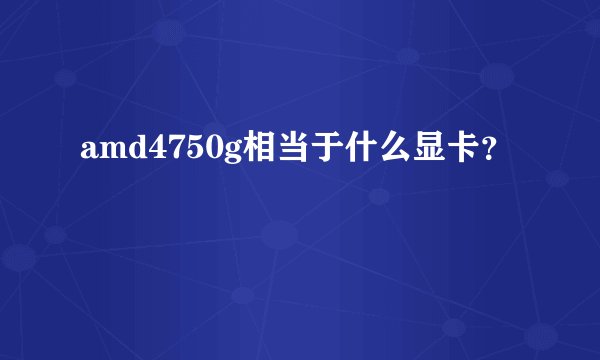 amd4750g相当于什么显卡？