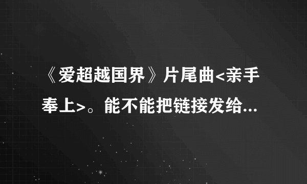 《爱超越国界》片尾曲<亲手奉上>。能不能把链接发给我啊。没找到这首歌。谢谢了。