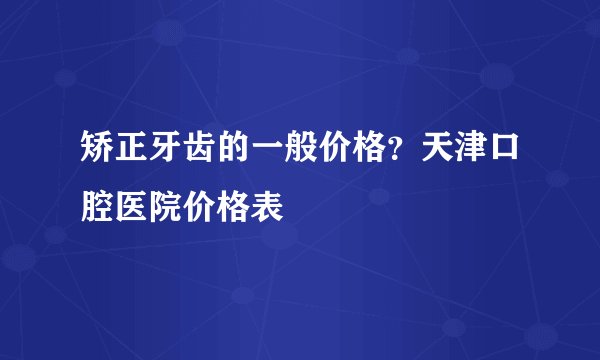矫正牙齿的一般价格？天津口腔医院价格表