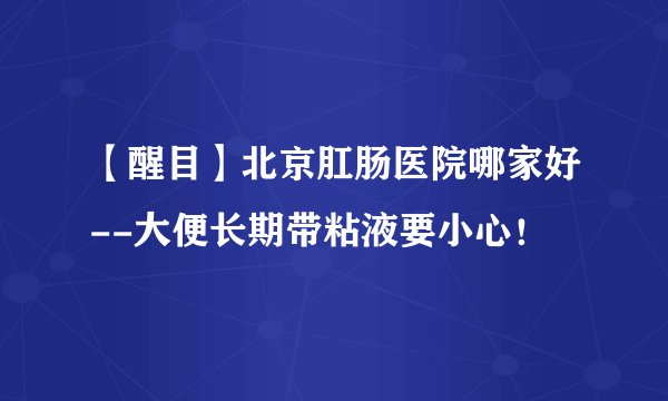 【醒目】北京肛肠医院哪家好--大便长期带粘液要小心！