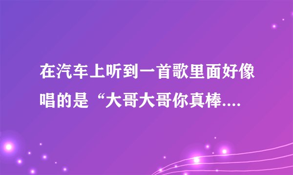 在汽车上听到一首歌里面好像唱的是“大哥大哥你真棒..什么的，好像是二人转的类型的吧，知道的说下啊