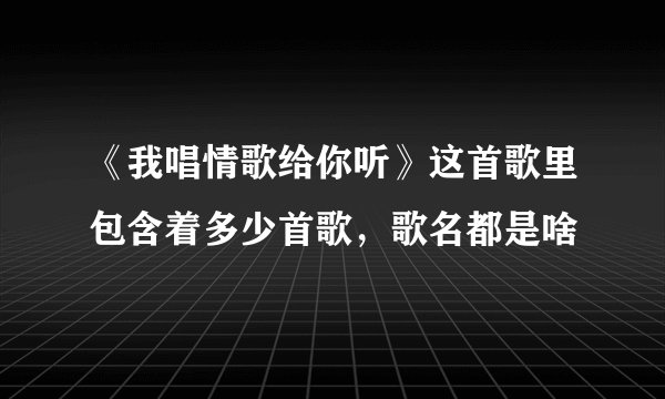 《我唱情歌给你听》这首歌里包含着多少首歌，歌名都是啥