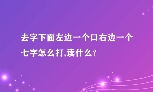 去字下面左边一个口右边一个七字怎么打,读什么?