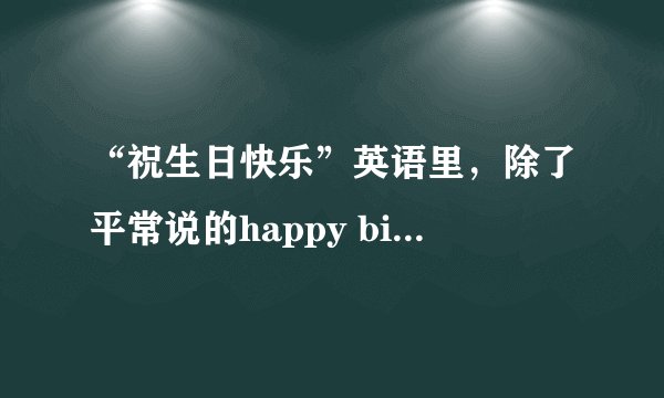 “祝生日快乐”英语里，除了平常说的happy birthday。还有别的说法吗。比如翻译，汪东城