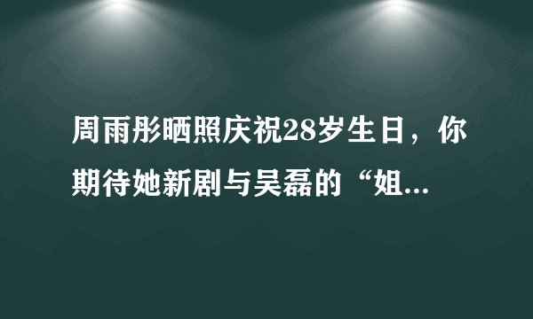 周雨彤晒照庆祝28岁生日，你期待她新剧与吴磊的“姐弟恋”吗？
