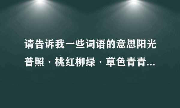 请告诉我一些词语的意思阳光普照·桃红柳绿·草色青青·波澜起伏·滚滚而来·不知疲倦·奔腾而去·遇水必观·意味深长·奔流不息