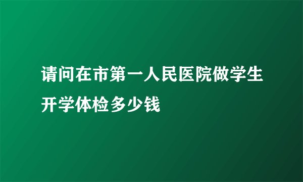 请问在市第一人民医院做学生开学体检多少钱