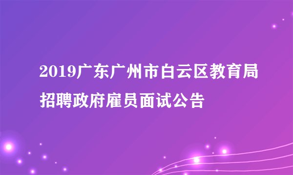 2019广东广州市白云区教育局招聘政府雇员面试公告