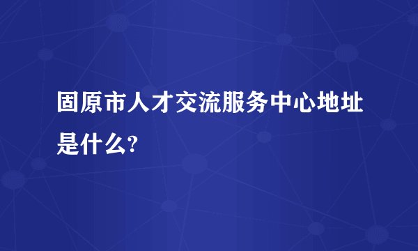 固原市人才交流服务中心地址是什么?
