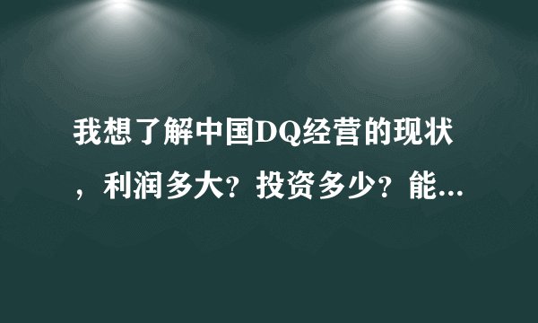我想了解中国DQ经营的现状，利润多大？投资多少？能不能加盟？如果能，公司会提供什么样的支持？