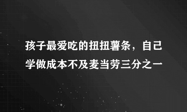 孩子最爱吃的扭扭薯条，自己学做成本不及麦当劳三分之一
