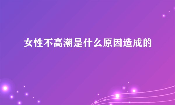 女性不高潮是什么原因造成的