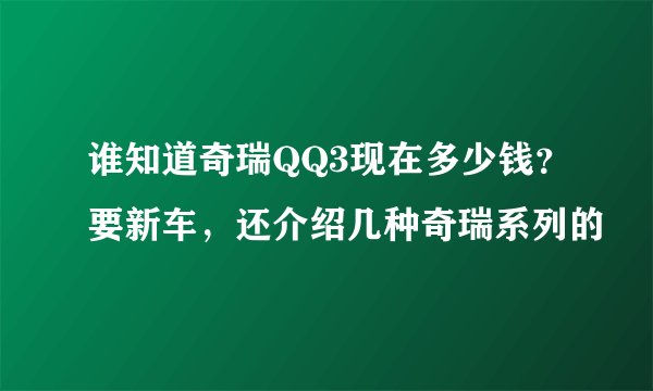 谁知道奇瑞QQ3现在多少钱？要新车，还介绍几种奇瑞系列的