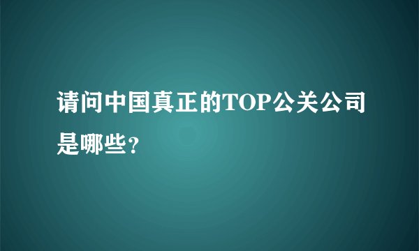 请问中国真正的TOP公关公司是哪些？